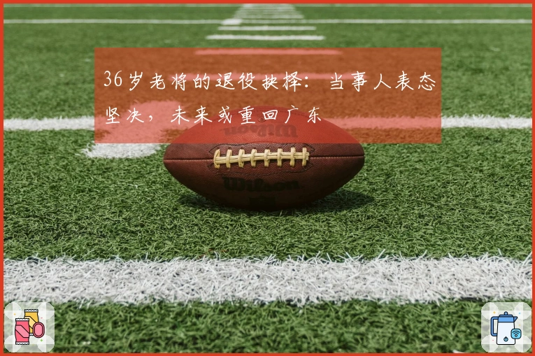 36岁老将的退役抉择:当事人表态坚决,未来或重回广东